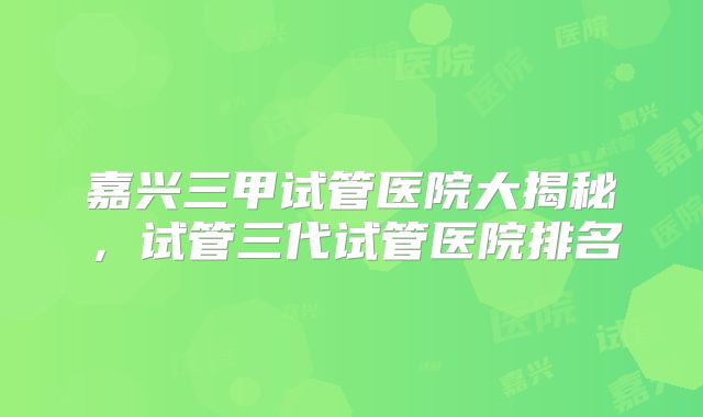 嘉兴三甲试管医院大揭秘,试管三代试管医院排名