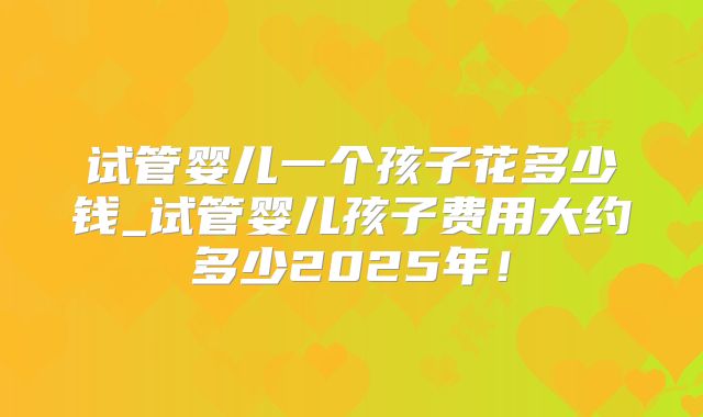 试管婴儿一个孩子花多少钱_试管婴儿孩子费用大约多少2025年！