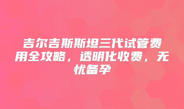 吉尔吉斯斯坦三代试管费用全攻略，透明化收费，无忧备孕
