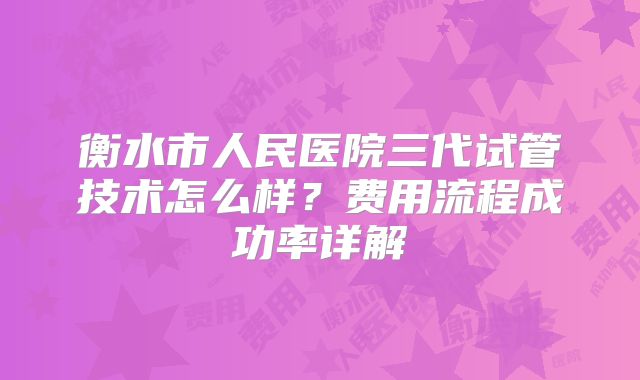 衡水市人民医院三代试管技术怎么样?费用流程成功率详解