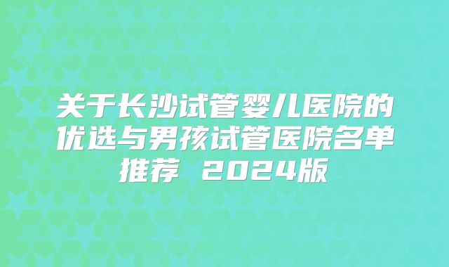 关于长沙试管婴儿医院的优选与男孩试管医院名单推荐 2024版