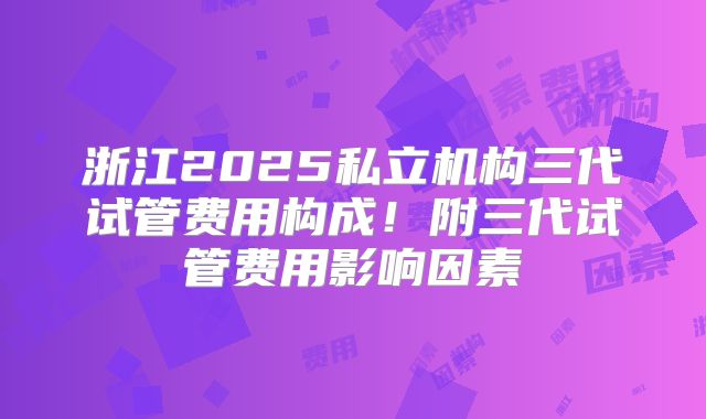 浙江2025私立机构三代试管费用构成！附三代试管费用影响因素