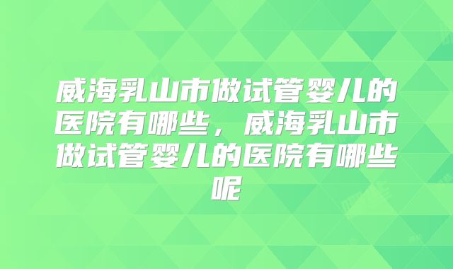 威海乳山市做试管婴儿的医院有哪些,威海乳山市做试管婴儿的医院有哪些呢