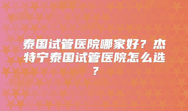 泰国试管医院哪家好？杰特宁泰国试管医院怎么选？
