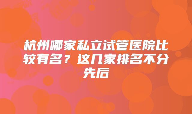 杭州哪家私立试管医院比较有名?这几家排名不分先后