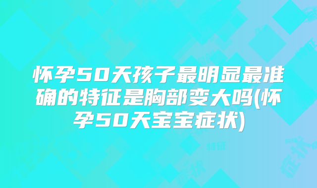 怀孕50天孩子最明显最准确的特征是胸部变大吗(怀孕50天宝宝症状)