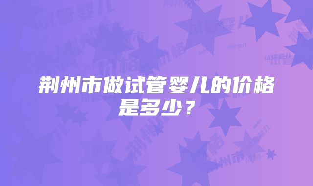 荆州市做试管婴儿的价格是多少？