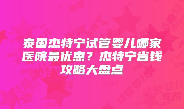 泰国杰特宁试管婴儿哪家医院最优惠?杰特宁省钱攻略大盘点