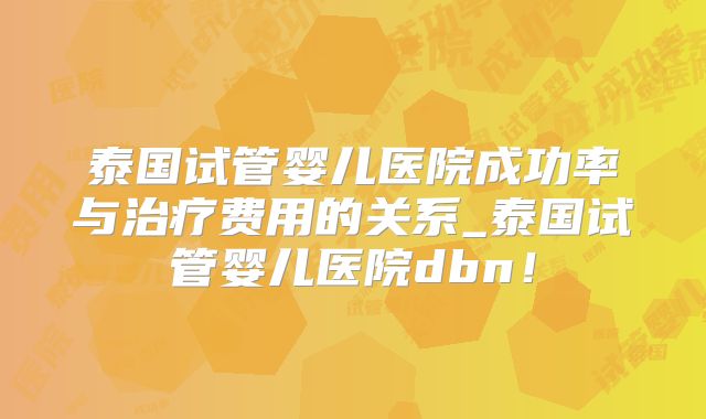 泰国试管婴儿医院成功率与治疗费用的关系_泰国试管婴儿医院dbn！