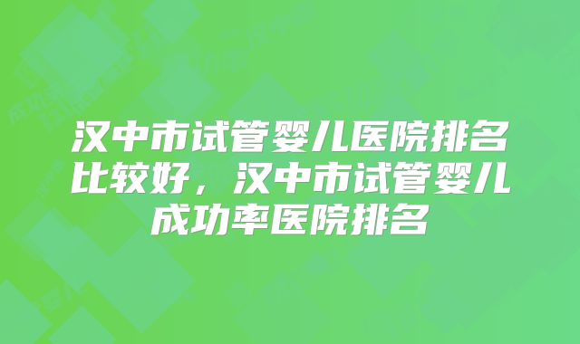 汉中市试管婴儿医院排名比较好，汉中市试管婴儿成功率医院排名