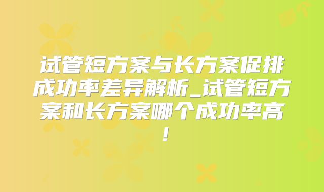 试管短方案与长方案促排成功率差异解析_试管短方案和长方案哪个成功率高！