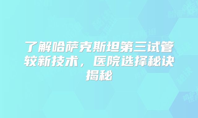 了解哈萨克斯坦第三试管较新技术，医院选择秘诀揭秘