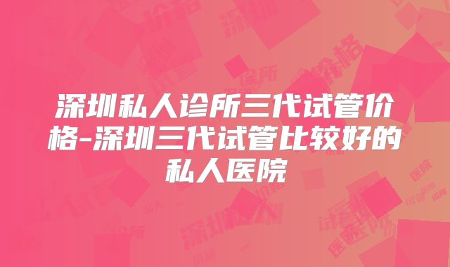 深圳私人诊所三代试管价格-深圳三代试管比较好的私人医院