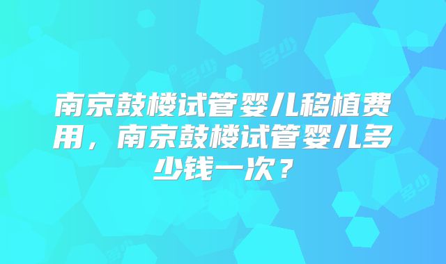 南京鼓楼试管婴儿移植费用，南京鼓楼试管婴儿多少钱一次？
