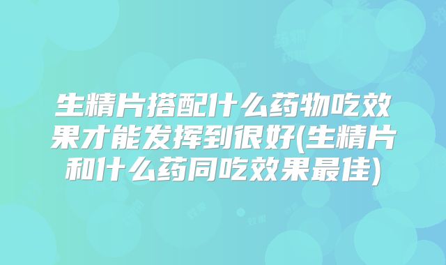 生精片搭配什么药物吃效果才能发挥到很好(生精片和什么药同吃效果最佳)