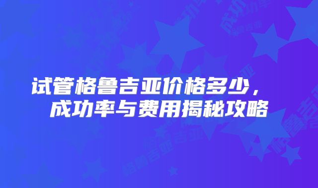 试管格鲁吉亚价格多少， 成功率与费用揭秘攻略