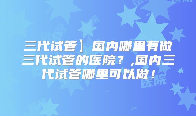 三代试管】国内哪里有做三代试管的医院?,国内三代试管哪里可以做!