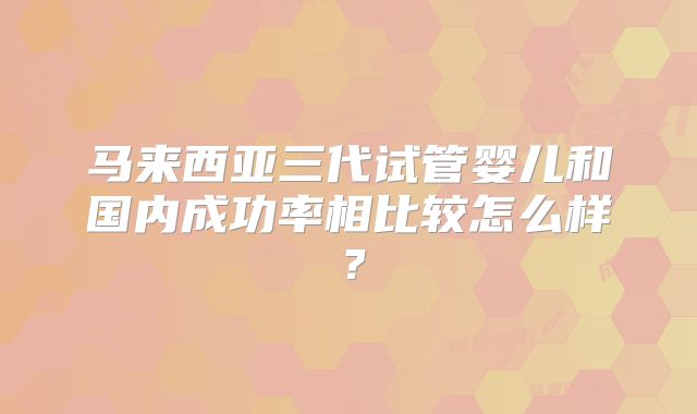 马来西亚三代试管婴儿和国内成功率相比较怎么样?