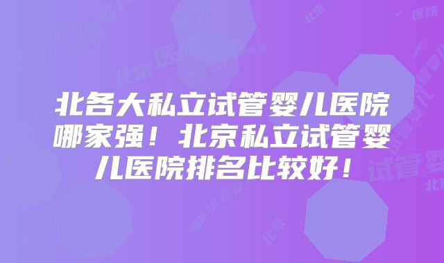 北各大私立试管婴儿医院哪家强!北京私立试管婴儿医院排名比较好!
