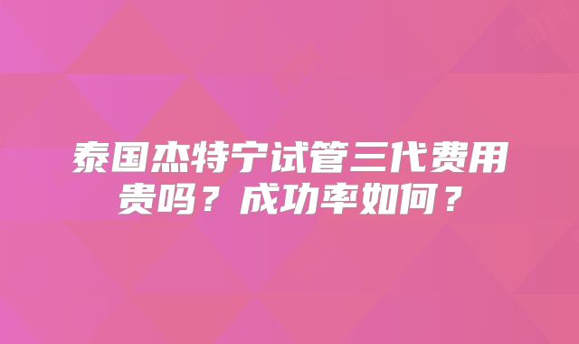 泰国杰特宁试管三代费用贵吗？成功率如何？
