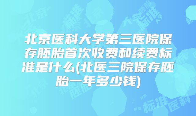 北京医科大学第三医院保存胚胎首次收费和续费标准是什么(北医三院保存胚胎一年多少钱)