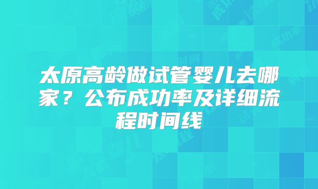 太原高龄做试管婴儿去哪家？公布成功率及详细流程时间线