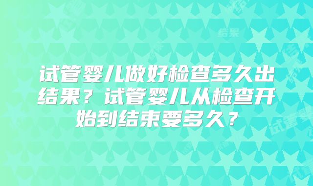 试管婴儿做好检查多久出结果?试管婴儿从检查开始到结束要多久?