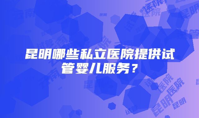 昆明哪些私立医院提供试管婴儿服务？