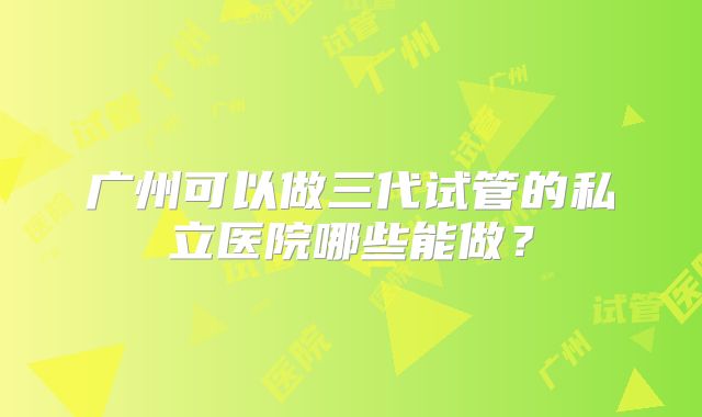 广州可以做三代试管的私立医院哪些能做？