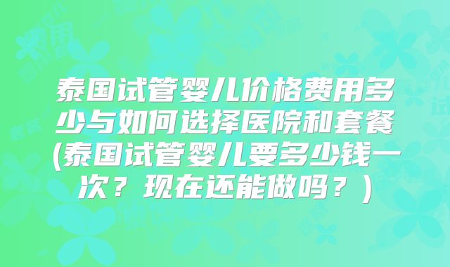 泰国试管婴儿价格费用多少与如何选择医院和套餐(泰国试管婴儿要多少钱一次？现在还能做吗？)