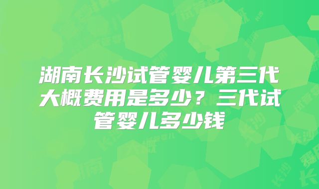 湖南长沙试管婴儿第三代大概费用是多少?三代试管婴儿多少钱