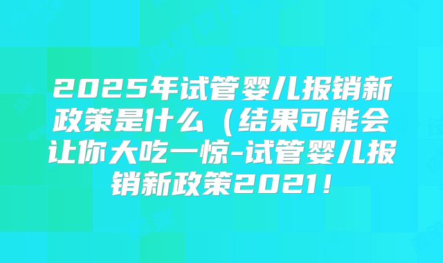 2025年试管婴儿报销新政策是什么(结果可能会让你大吃一惊-试管婴儿报销新政策2021!