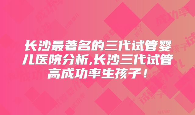 长沙最著名的三代试管婴儿医院分析,长沙三代试管高成功率生孩子！