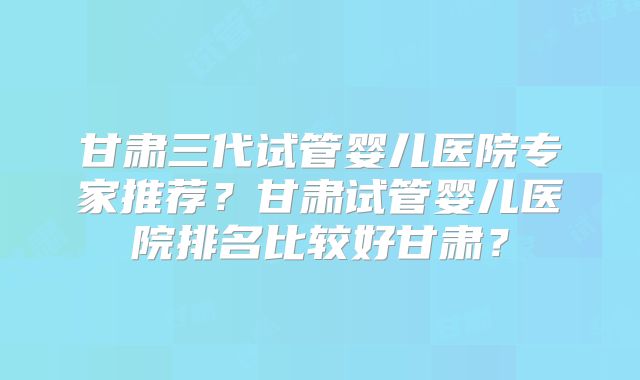 甘肃三代试管婴儿医院专家推荐?甘肃试管婴儿医院排名比较好甘肃?