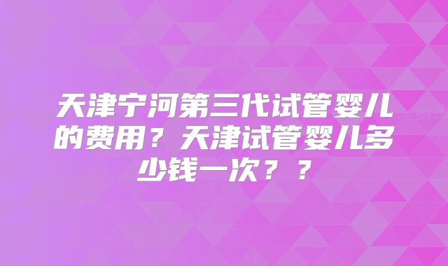 天津宁河第三代试管婴儿的费用？天津试管婴儿多少钱一次？？