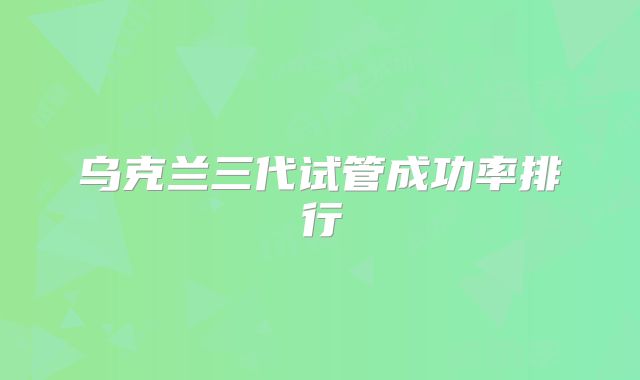 乌克兰三代试管成功率排行