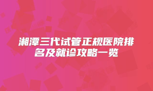 湘潭三代试管正规医院排名及就诊攻略一览