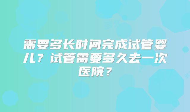 需要多长时间完成试管婴儿?试管需要多久去一次医院?