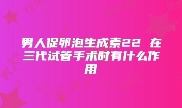 男人促卵泡生成素22 在三代试管手术时有什么作用