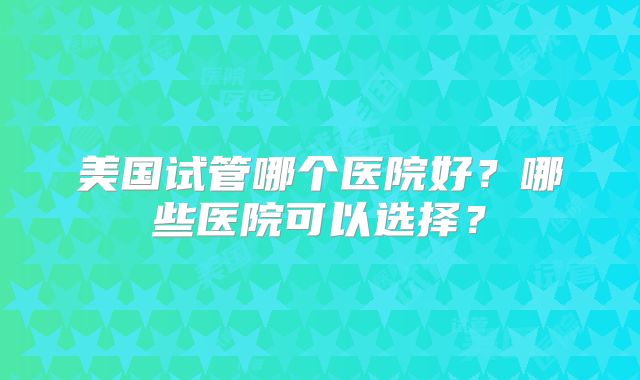 美国试管哪个医院好?哪些医院可以选择?