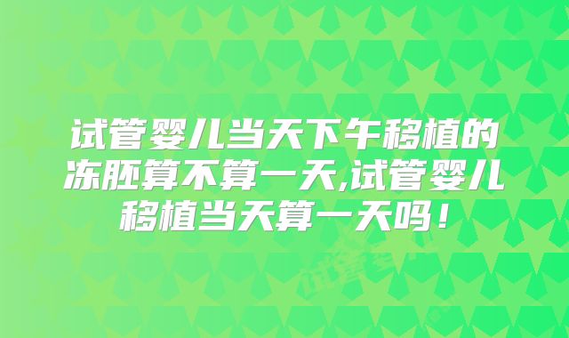 试管婴儿当天下午移植的冻胚算不算一天,试管婴儿移植当天算一天吗！
