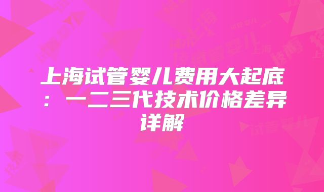 上海试管婴儿费用大起底:一二三代技术价格差异详解