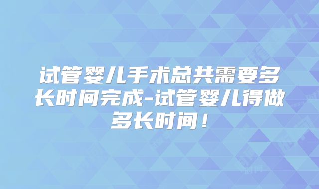 试管婴儿手术总共需要多长时间完成-试管婴儿得做多长时间！