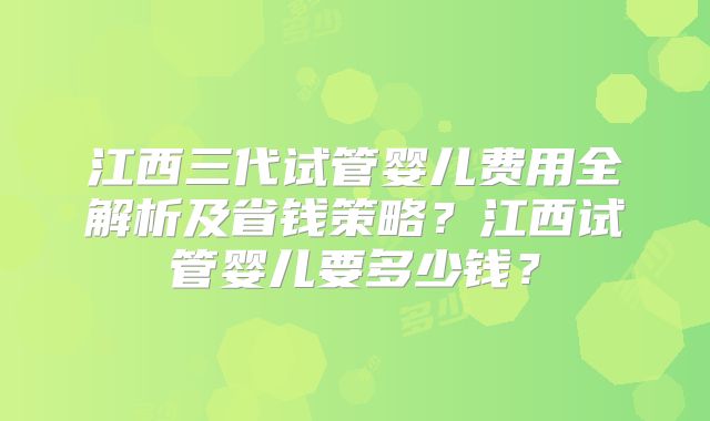 江西三代试管婴儿费用全解析及省钱策略？江西试管婴儿要多少钱？