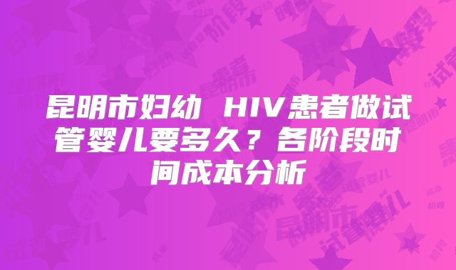 昆明市妇幼 HIV患者做试管婴儿要多久？各阶段时间成本分析