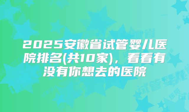 2025安徽省试管婴儿医院排名(共10家)，看看有没有你想去的医院