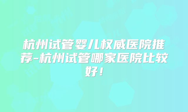 杭州试管婴儿权威医院推荐-杭州试管哪家医院比较好！
