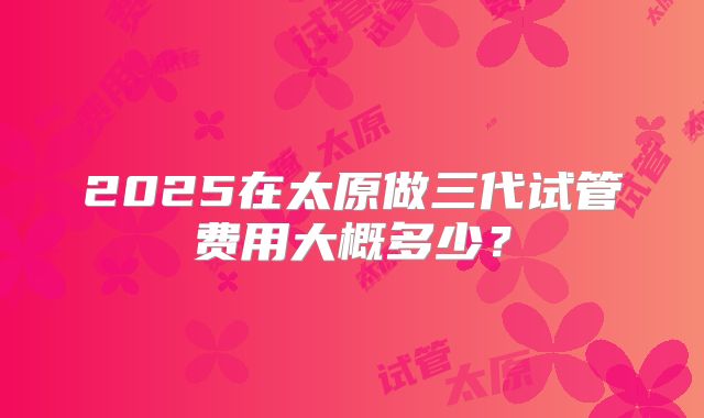 2025在太原做三代试管费用大概多少？