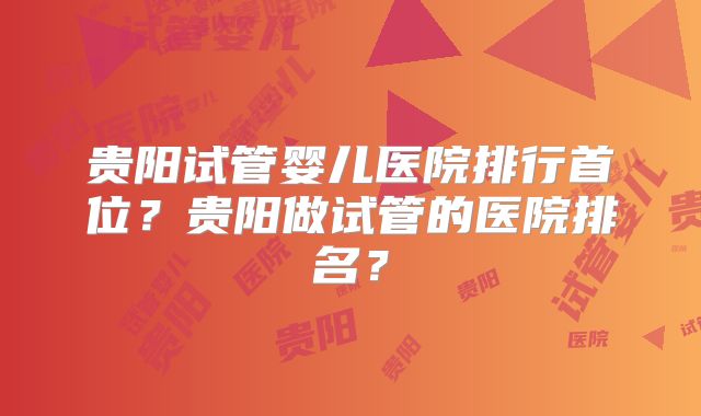 贵阳试管婴儿医院排行首位？贵阳做试管的医院排名？