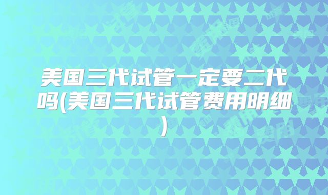 美国三代试管一定要二代吗(美国三代试管费用明细)